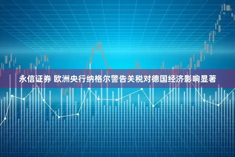 永信证券 欧洲央行纳格尔警告关税对德国经济影响显著
