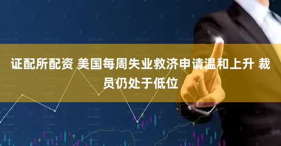 证配所配资 美国每周失业救济申请温和上升 裁员仍处于低位