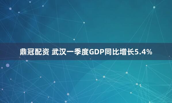 鼎冠配资 武汉一季度GDP同比增长5.4%