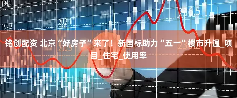 铭创配资 北京“好房子”来了！新国标助力“五一”楼市升温_项目_住宅_使用率