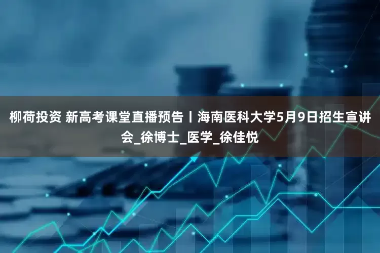 柳荷投资 新高考课堂直播预告丨海南医科大学5月9日招生宣讲会_徐博士_医学_徐佳悦