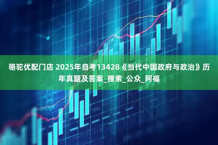 骆驼优配门店 2025年自考13428《当代中国政府与政治》历年真题及答案_搜索_公众_阿福