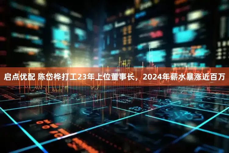 启点优配 陈岱桦打工23年上位董事长，2024年薪水暴涨近百万