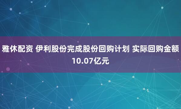 雅休配资 伊利股份完成股份回购计划 实际回购金额10.07亿元
