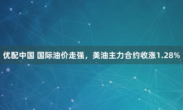 优配中国 国际油价走强，美油主力合约收涨1.28%