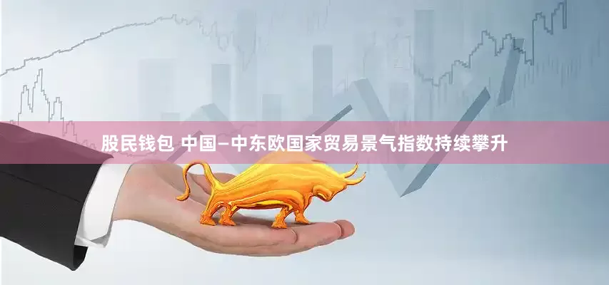 股民钱包 中国—中东欧国家贸易景气指数持续攀升