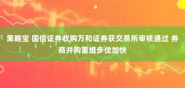 策略宝 国信证券收购万和证券获交易所审核通过 券商并购重组步伐加快