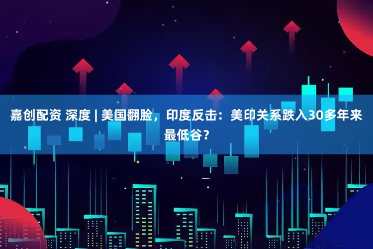 嘉创配资 深度 | 美国翻脸，印度反击：美印关系跌入30多年来最低谷？