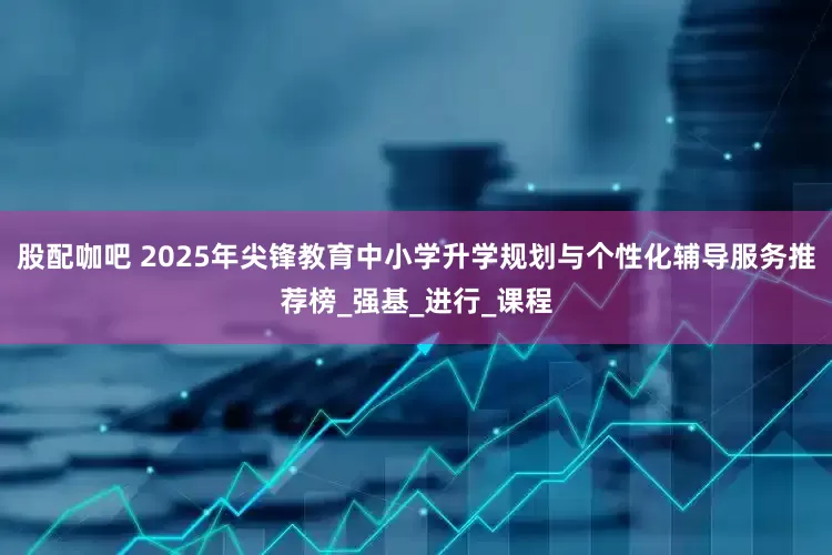 股配咖吧 2025年尖锋教育中小学升学规划与个性化辅导服务推荐榜_强基_进行_课程