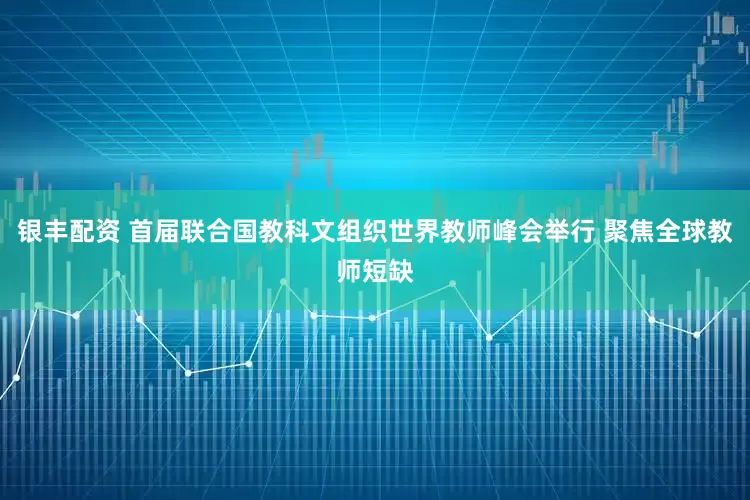 银丰配资 首届联合国教科文组织世界教师峰会举行 聚焦全球教师短缺