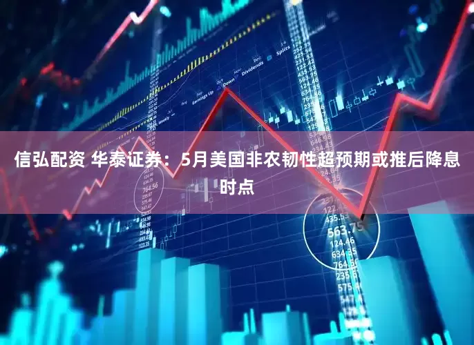 信弘配资 华泰证券：5月美国非农韧性超预期或推后降息时点