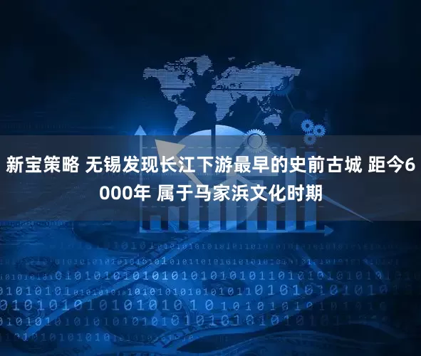 新宝策略 无锡发现长江下游最早的史前古城 距今6000年 属于马家浜文化时期