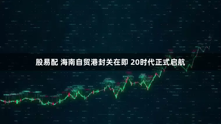 股易配 海南自贸港封关在即 20时代正式启航