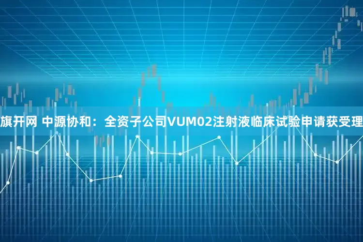 旗开网 中源协和：全资子公司VUM02注射液临床试验申请获受理