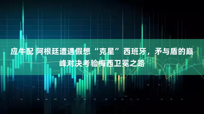 应牛配 阿根廷遭遇假想 “克星” 西班牙，矛与盾的巅峰对决考验梅西卫冕之路