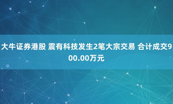 大牛证券港股 震有科技发生2笔大宗交易 合计成交900.00万元